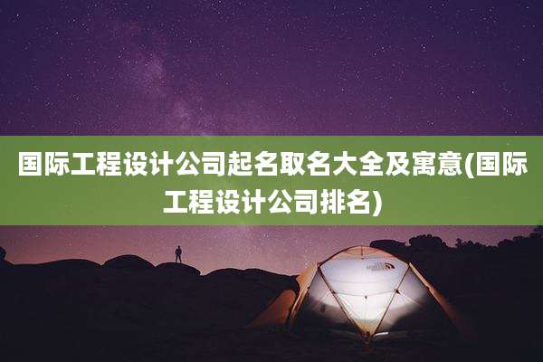 国际工程设计公司起名取名大全及寓意(国际工程设计公司排名)