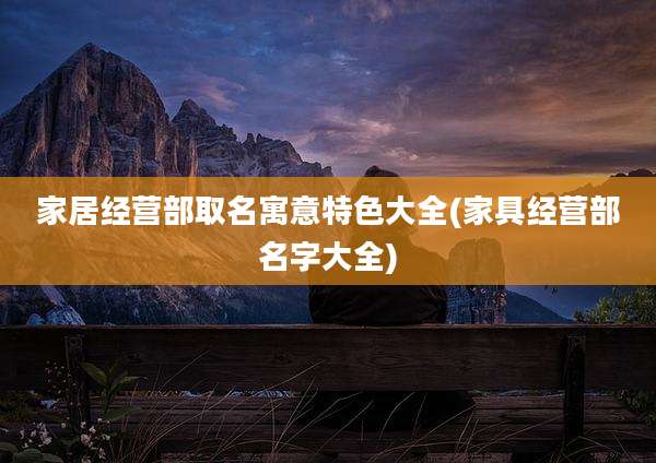家居经营部取名寓意特色大全(家具经营部名字大全)