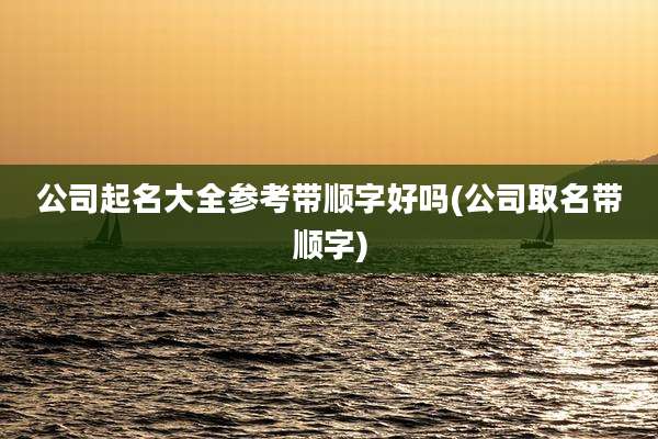 公司起名大全参考带顺字好吗(公司取名带顺字)