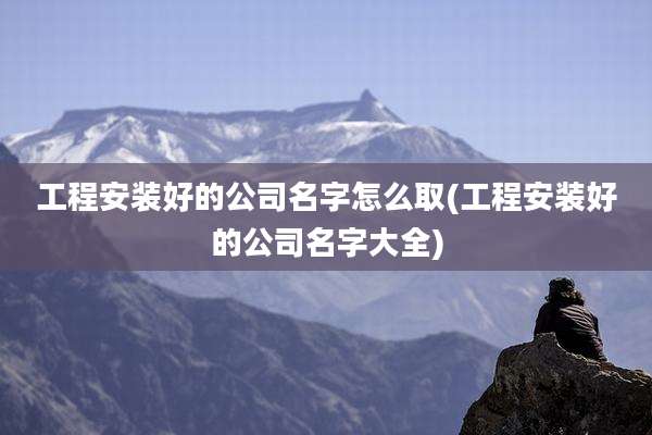 工程安装好的公司名字怎么取(工程安装好的公司名字大全)