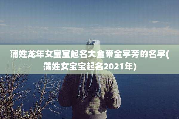 蒲姓龙年女宝宝起名大全带金字旁的名字(蒲姓女宝宝起名2021年)