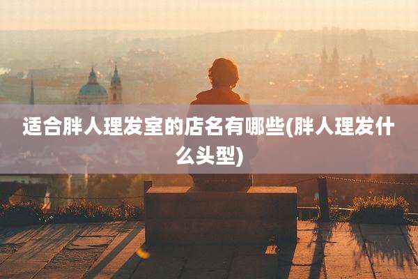 适合胖人理发室的店名有哪些(胖人理发什么头型)