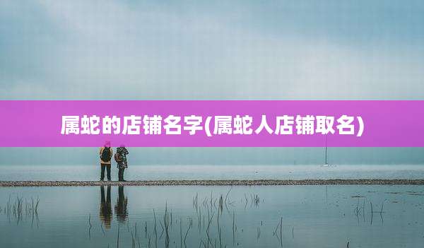 属蛇的店铺名字(属蛇人店铺取名)