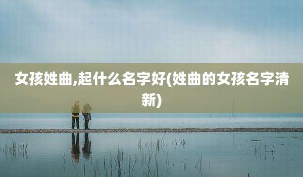 女孩姓曲,起什么名字好(姓曲的女孩名字清新)