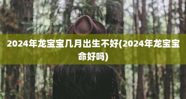 2024年龙宝宝几月出生不好(2024年龙宝宝命好吗)