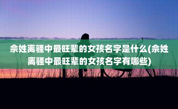 佘姓离骚中最旺辈的女孩名字是什么(佘姓离骚中最旺辈的女孩名字有哪些)