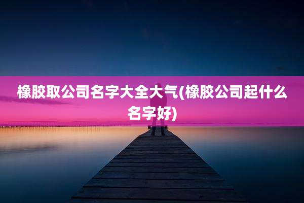 橡胶取公司名字大全大气(橡胶公司起什么名字好)