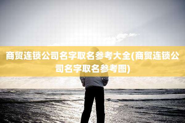 商贸连锁公司名字取名参考大全(商贸连锁公司名字取名参考图)