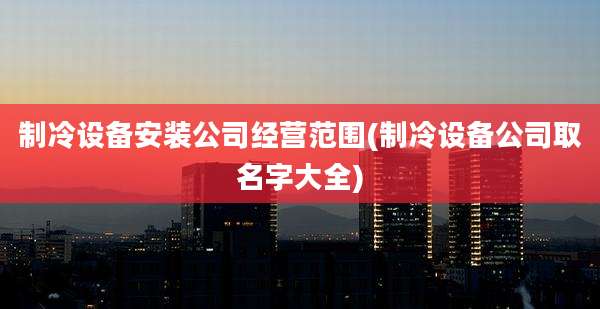 制冷设备安装公司经营范围(制冷设备公司取名字大全)