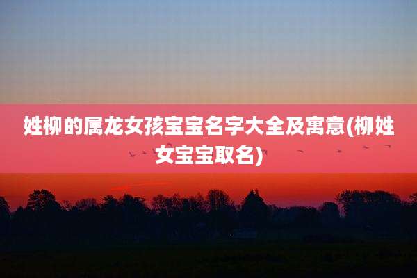 姓柳的属龙女孩宝宝名字大全及寓意(柳姓女宝宝取名)