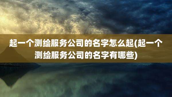 起一个测绘服务公司的名字怎么起(起一个测绘服务公司的名字有哪些)