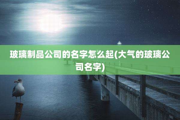 玻璃制品公司的名字怎么起(大气的玻璃公司名字)