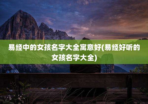 易经中的女孩名字大全寓意好(易经好听的女孩名字大全)
