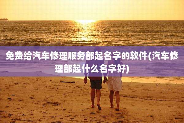 免费给汽车修理服务部起名字的软件(汽车修理部起什么名字好)