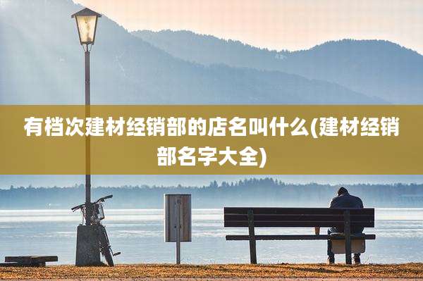 有档次建材经销部的店名叫什么(建材经销部名字大全)