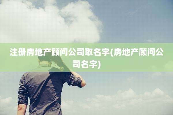 注册房地产顾问公司取名字(房地产顾问公司名字)