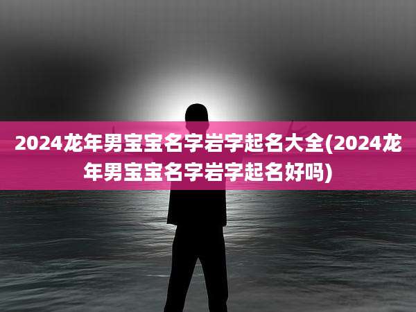 2024龙年男宝宝名字岩字起名大全(2024龙年男宝宝名字岩字起名好吗)