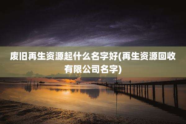 废旧再生资源起什么名字好(再生资源回收有限公司名字)