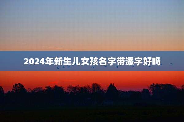 2024年新生儿女孩名字带添字好吗