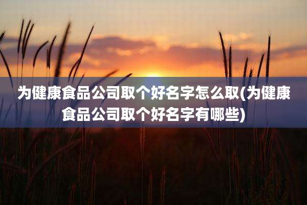 为健康食品公司取个好名字怎么取(为健康食品公司取个好名字有哪些)