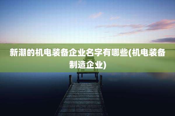 新潮的机电装备企业名字有哪些(机电装备制造企业)