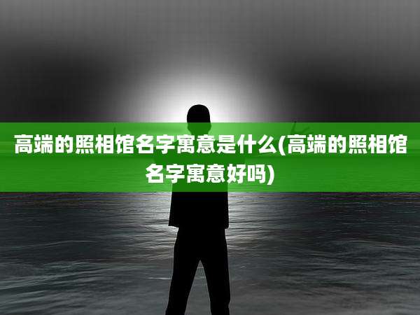 高端的照相馆名字寓意是什么(高端的照相馆名字寓意好吗)
