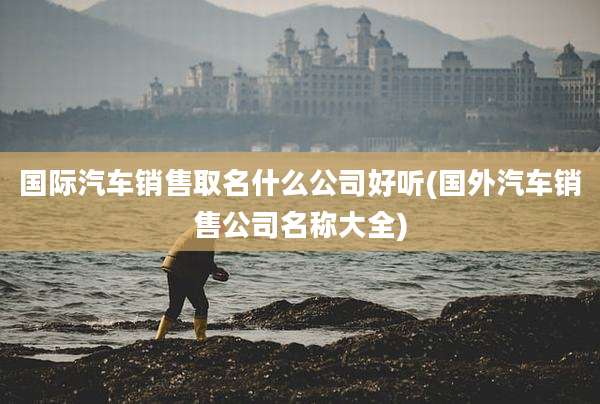 国际汽车销售取名什么公司好听(国外汽车销售公司名称大全)