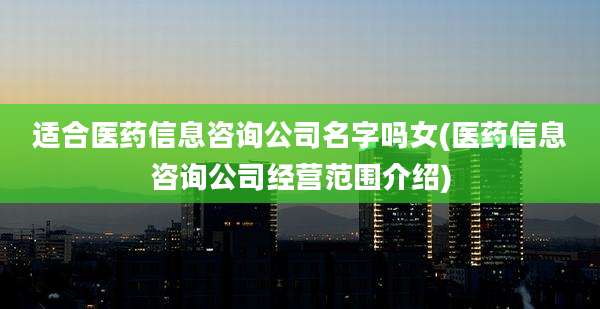 适合医药信息咨询公司名字吗女(医药信息咨询公司经营范围介绍)