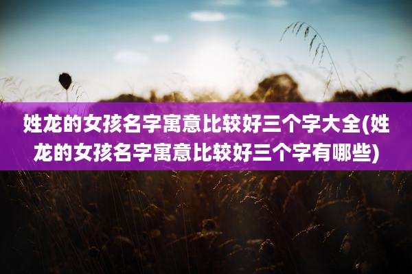 姓龙的女孩名字寓意比较好三个字大全(姓龙的女孩名字寓意比较好三个字有哪些)