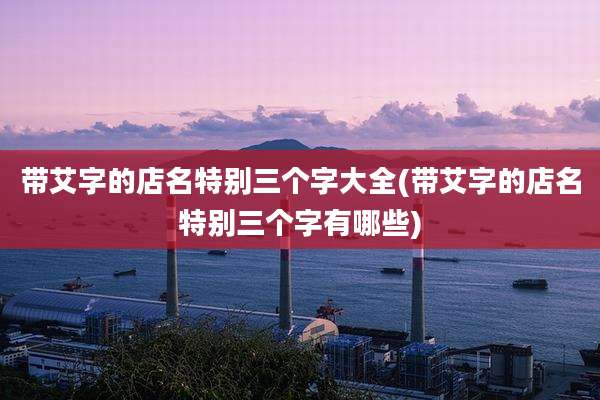 带艾字的店名特别三个字大全(带艾字的店名特别三个字有哪些)
