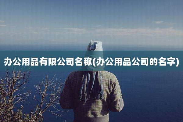 办公用品有限公司名称(办公用品公司的名字)