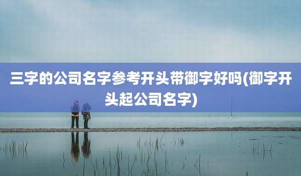 三字的公司名字参考开头带御字好吗(御字开头起公司名字)