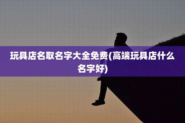 玩具店名取名字大全免费(高端玩具店什么名字好)