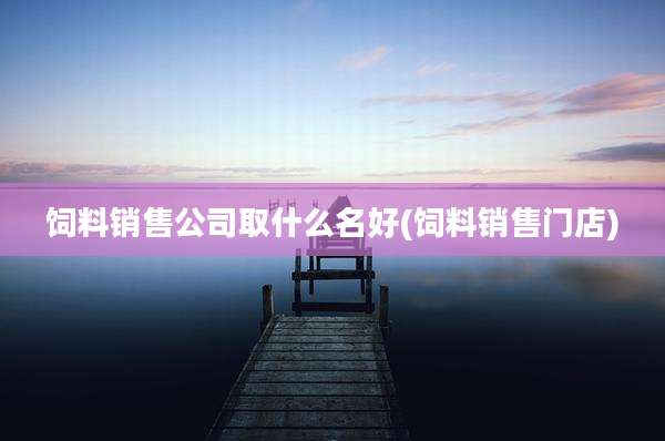 饲料销售公司取什么名好(饲料销售门店)