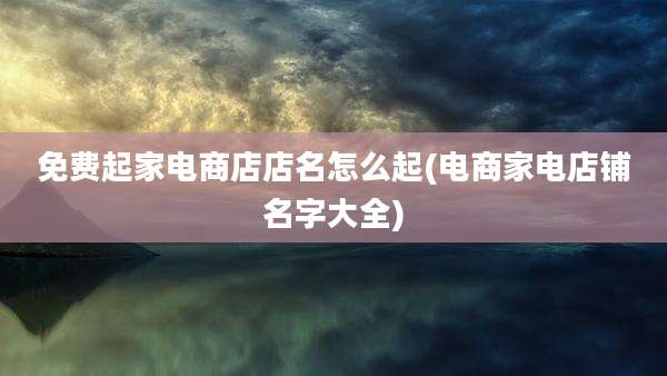 免费起家电商店店名怎么起(电商家电店铺名字大全)