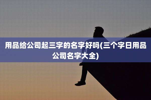 用品给公司起三字的名字好吗(三个字日用品公司名字大全)