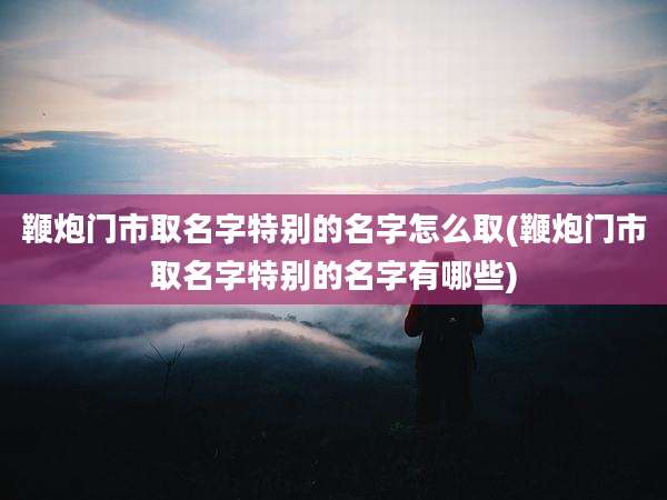 鞭炮门市取名字特别的名字怎么取(鞭炮门市取名字特别的名字有哪些)