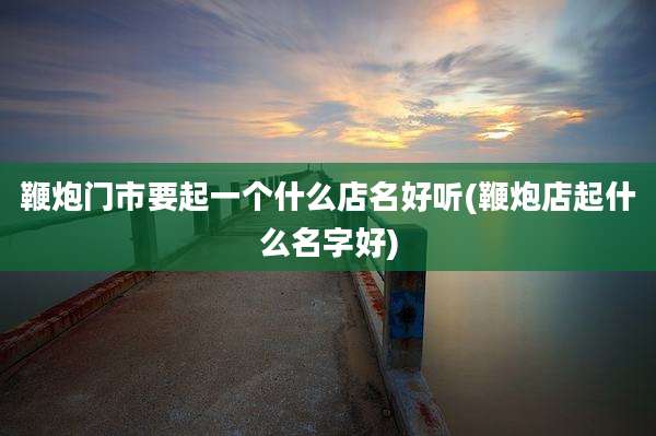 鞭炮门市要起一个什么店名好听(鞭炮店起什么名字好)