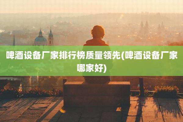 啤酒设备厂家排行榜质量领先(啤酒设备厂家哪家好)
