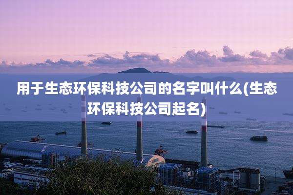 用于生态环保科技公司的名字叫什么(生态环保科技公司起名)