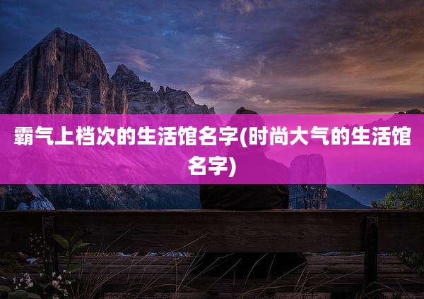 霸气上档次的生活馆名字(时尚大气的生活馆名字)