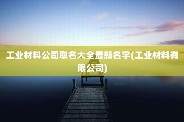工业材料公司取名大全最新名字(工业材料有限公司)