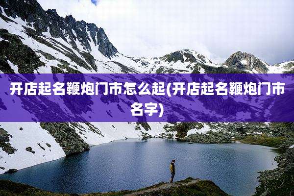 开店起名鞭炮门市怎么起(开店起名鞭炮门市名字)