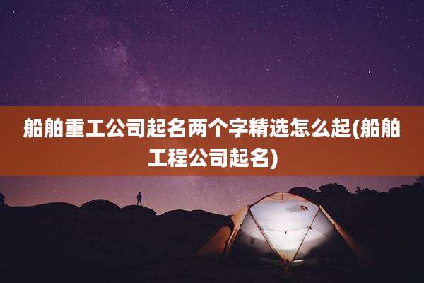 船舶重工公司起名两个字精选怎么起(船舶工程公司起名)