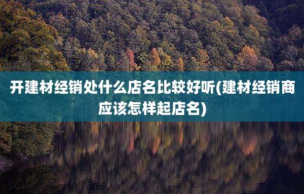 开建材经销处什么店名比较好听(建材经销商应该怎样起店名)