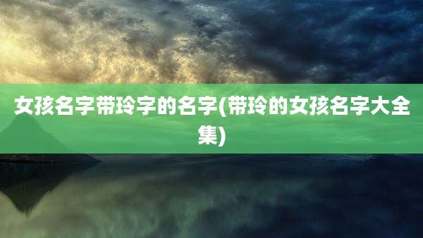 女孩名字带玲字的名字(带玲的女孩名字大全集)