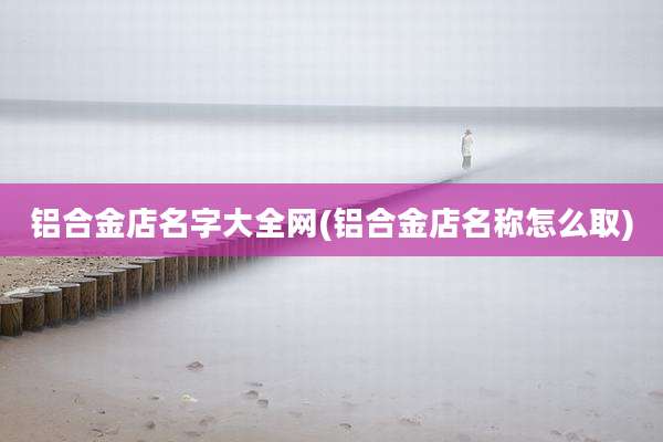 铝合金店名字大全网(铝合金店名称怎么取)