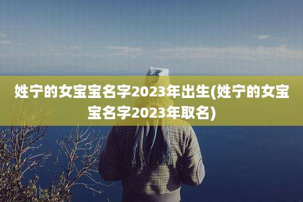 姓宁的女宝宝名字2023年出生(姓宁的女宝宝名字2023年取名)