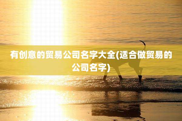 有创意的贸易公司名字大全(适合做贸易的公司名字)