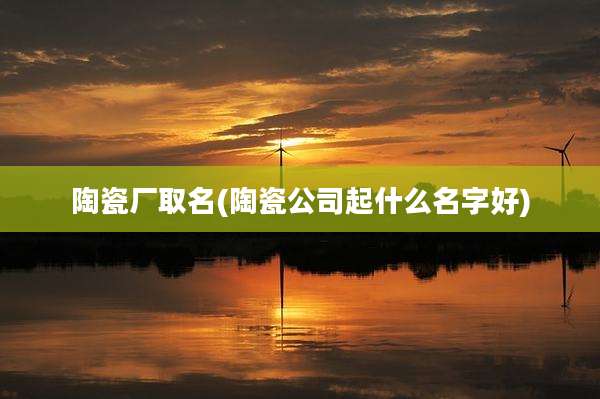 陶瓷厂取名(陶瓷公司起什么名字好)